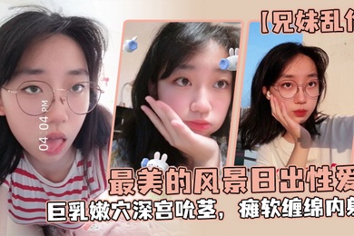 兄妹乱伦最美的风景日出性爱妹妹魔鬼梨型身材巨乳嫩穴深宫吮茎瘫软缠绵内射