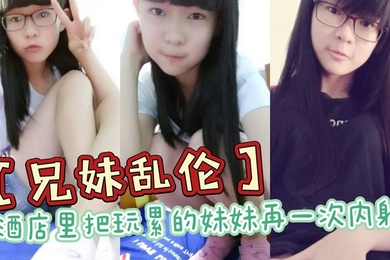 兄妹乱伦酒店里把玩累的妹妹再一次内射全程高能前戏差点没把持住