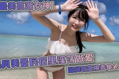 最美高潮女神Yua海风美景民宿里淫荡做爱温润吸茎挑弄龟头爆肏鲜嫩无毛白虎女上位M腿羞耻内射涌出