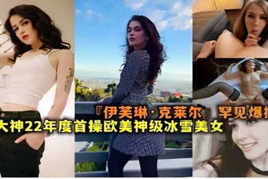 伊芙琳克莱尔罕见爆操大神22年度首操欧美神级冰雪美女