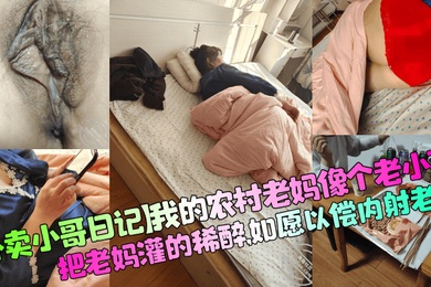 【外卖小哥日记】我的农村老妈像个老小孩，把老妈灌的稀醉，如愿以偿内射老妈！
