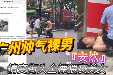 广州帅气裸男安然情变街头全裸猥亵美女当着男朋友面强行拉手最终被警察制服