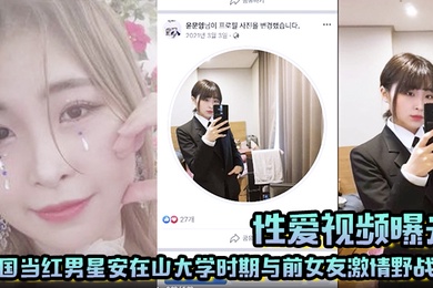 【性爱视频曝光】韩国当红男星安在山大学时期与前女友激情野战 大尺度视频吓哭女粉丝！